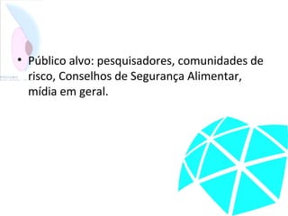 • Público alvo: pesquisadores, comunidades de
risco, Conselhos de Segurança Alimentar,
mídia em geral.
 