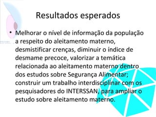 Resultados esperados
• Melhorar o nível de informação da população
a respeito do aleitamento materno,
desmistificar crenças, diminuir o índice de
desmame precoce, valorizar a temática
relacionada ao aleitamento materno dentro
dos estudos sobre Segurança Alimentar;
construir um trabalho interdisciplinar com os
pesquisadores do INTERSSAN, para ampliar o
estudo sobre aleitamento materno.
 