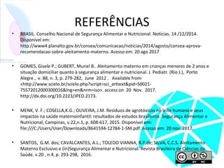 REFERÊNCIAS
• BRASIL. Conselho Nacional de Segurança Alimentar e Nutricional. Notícias. 14 /12/2014.
Disponível em:
http://www4.planalto.gov.br/consea/comunicacao/noticias/2014/agosto/consea-aprova-
recomendacao-sobre-aleitamento-materno. Acesso em: 20 ago 2017
• GOMES, Gisele P.; GUBERT, Muriel B.. Aleitamento materno em crianças menores de 2 anos e
situação domiciliar quanto à segurança alimentar e nutricional. J. Pediatr. (Rio J.), Porto
Alegre , v. 88, n. 3, p. 279-282, June 2012 . Available from
<http://www.scielo.br/scielo.php?script=sci_arttext&pid=S0021-
75572012000300016&lng=en&nrm=iso>. access on 20 Nov. 2017.
http://dx.doi.org/10.2223/JPED.2173.
• MENK, V. F.; COSELLA,K.G.; OLIVEIRA, J.M. Resíduos de agrotóxicos no leite humano e seus
impactos na saúde maternoinfantil: resultados de estudos brasileiros. Segurança Alimentar e
Nutricional, Campinas, v.22,n.1, p. 608-617, 2015. Disponível em:
file:///C:/Users/User/Downloads/8641594-12784-1-SM.pdf. Acesso em: 20 nov. 2017.
• SANTOS, G.M. dos; CAVALCANTES, A.L.; TOLEDO VIANNA, R.P.de; SILVA, C.C.S. Aleitamento
Materno Exclusivo e (In)Segurança Alimentar e Nutricional. Revista Brasileira de Ciências da
Saúde. v.20 , n.4, p. 293-298, 2016.
 