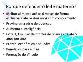 Porque defender o leite materno?
• Melhor alimento até os 6 meses de forma
exclusiva e até os dois anos com complemento
• Previne uma série de doenças
• Aumenta a inteligência
• Evita 1,3 milhão de mortes de crianças de até 5
anos por ano
• Pronto, econômico e saudável
• Benefícios para a mãe
• Formação do Vínculo
 