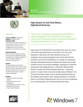 Windows 7
                                             Customer Solution Case Study




                                             High Season for Golf Club Means
                                             High-Speed Business



    Overview                                 “We’re now running and comparing three different
Country or Region: United States
                                             operating systems. The new OS wins the speed
Industry: Recreation, Retail                 contest with 30 percent faster computing. Windows 7
Customer Profile
Ames Golf & Country Club, Ames, Iowa, is a
                                             is the golf equivalent of a hole-in-one.”
private golf course formed in 1911. The      Cory Strait, General Manager, Ames Golf and Country Club
facility has 350 members, five core
management and up to 70 part time
employees. It has 11 PCs and one server.     Project Coordinator
                                             High season for Ames Golf & Country Club, Ames, Iowa, can mean
                                             The Atlas Corporation
Business Situation                           more than finishing 18-holes in record time; it can be a rush.
Dozens of part time employees needing
training compound high golf season pace.     Situated on 164 acres, with 350 members and up to 70
The club test-drove Windows 7 against two    employees, the championship golf course comes with all of the
older OS’s. Speed, reliability and
productivity mattered most.                  amenities—and all of the headaches—of a quality run, fast-paced
                                             business. Managing temporary employee training and senior staff
Solution
Taking advantage of new Windows 7            workflow volume are constant challenges. Tapping the IT expertise
features like Action Center, Problem Steps   of Heartland Technology Solutions, a Microsoft® Gold Certified
Recorder, Taskbar Customization, and the
Aero desktop experience, Ames sped up        Partner, the golf club is test-driving the Windows® 7 operating
workflow and found ways to support           system. In a sport where a low score is high praise, Windows 7 is at
temporary staff better.
                                             the top of the leader board. Ames is discovering several features
Benefits                                     like Taskbar customization, Aero® desktop experience, Federated
 New OS 30-Percent Faster, More
  Reliable                                   Search, and Problem Steps Recorder that are not only are speeding
 Better On-Screen Document                  up its “business-play” but making everyday tasks easier.
  Management
 Longer Battery Life, More Work Time
 New Search Fills In Gaps
 Faster Problem Resolution

 