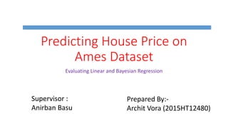 Predicting House Price on
Ames Dataset
Evaluating Linear and Bayesian Regression
Supervisor :
Anirban Basu
Prepared By:-
Archit Vora (2015HT12480)
 