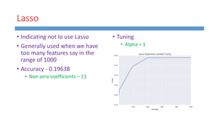 Lasso
• Indicating not lo use Lasso
• Generally used when we have
too many features say in the
range of 1000
• Accuracy - 0.19638
• Non zero coefficients – 13
• Tuning
• Alpha = 1
 
