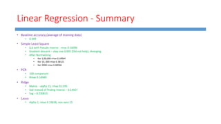 Linear Regression - Summary
• Baseline accuracy (average of training data)
• 0.399
• Simple Least Square
• LLS with Pseudo Inverse - rmse 0.16096
• Gradient descent – step size 0.005 (Did not help), diverging
• After Normalizing
• Iter 1,00,000 rmse 0.18964
• Iter 10, 000 rmse 0.38121
• Iter 5000 rmse 0.48566
• PCR
• 100 component
• Rmse 0.14949
• Ridge
• Matrix - alpha 15, rmse 0.1395
• Svd instead of finding inverse – 0.13927
• Sag – 0.230815
• Lasso
• Alpha 1, rmse 0.19638, non zero 13
 
