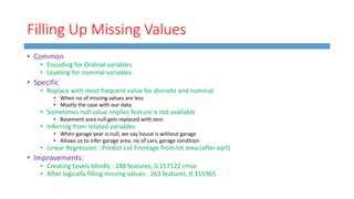 Filling Up Missing Values
• Common
• Encoding for Ordinal variables
• Leveling for nominal variables
• Specific
• Replace with most frequent value for discrete and nominal
• When no of missing values are less
• Mostly the case with our data
• Sometimes null value implies feature is not available
• Basement area null gets replaced with zero
• Inferring from related variables
• When garage year is null, we say house is without garage
• Allows us to infer garage area, no of cars, garage condition
• Linear Regression : Predict Lot Frontage from lot area (after sqrt)
• Improvements:
• Creating Levels blindly : 288 features, 0.157122 rmse
• After logically filling missing values : 263 features, 0.155965
 