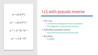 LLS with pseudo inverse
• SVD is fast
• U and V are orthogonal hence is transpose
• D is diagonal, so inverse each of them
• SVD allows pseudo inverse
• Just inverse the non zero entries of D
• Accuracy
• 0.16096
 