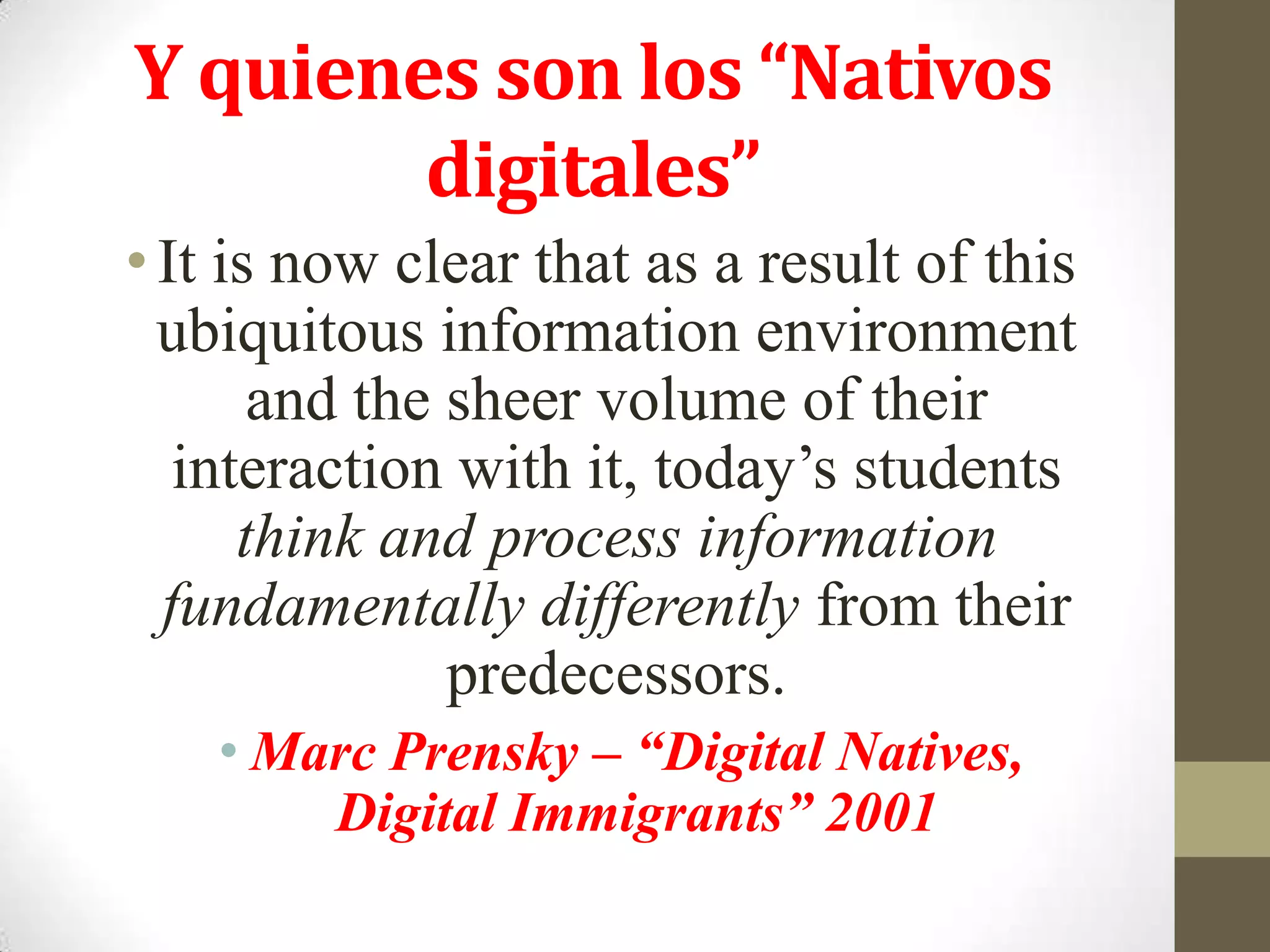 Y quienes son los “Nativos
        digitales”
• It is now clear that as a result of this
  ubiquitous information environment
       and the sheer volume of their
   interaction with it, today’s students
      think and process information
  fundamentally differently from their
               predecessors.
    • Marc Prensky – “Digital Natives,
        Digital Immigrants” 2001
 