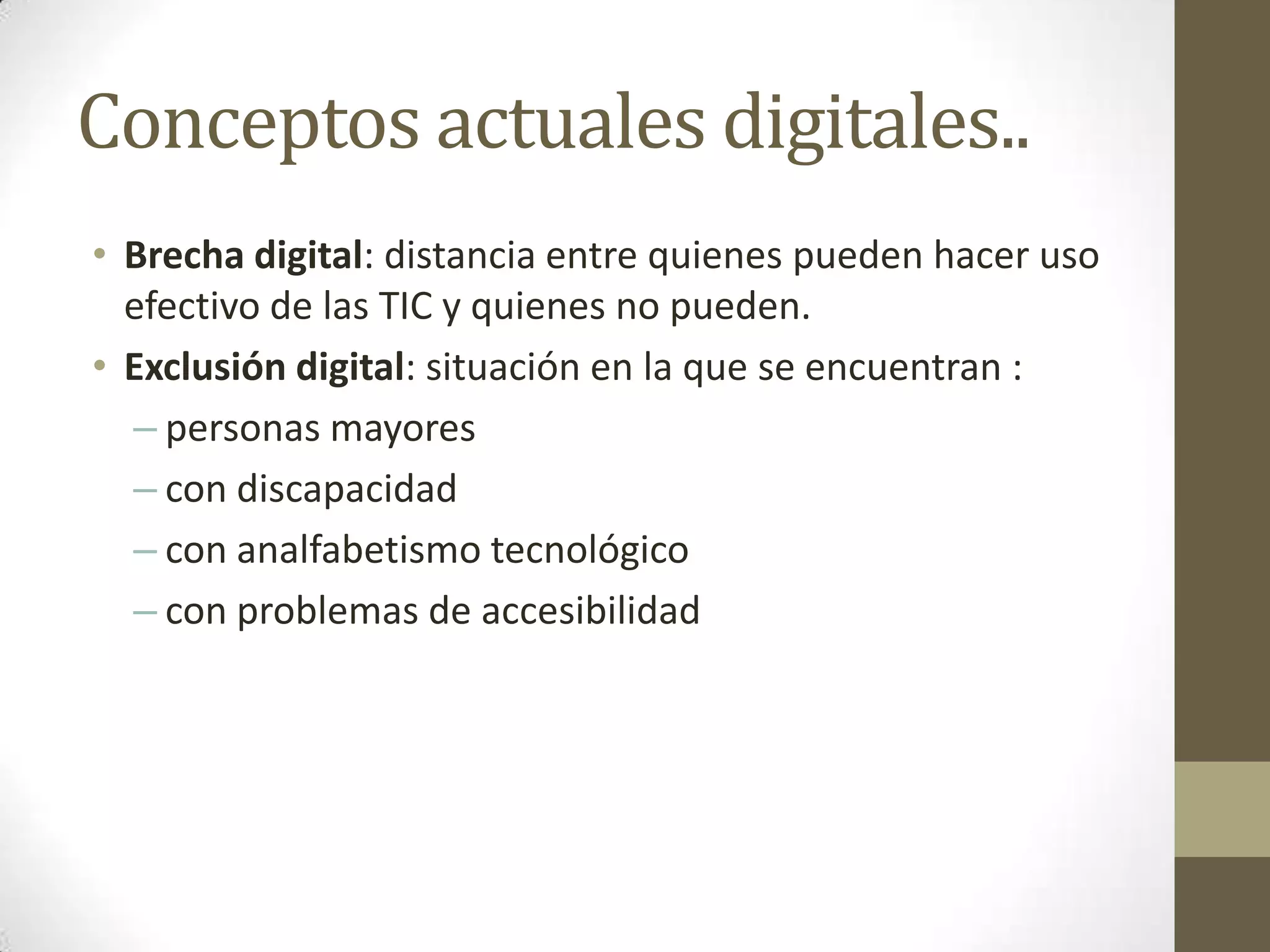 Conceptos actuales digitales..
• Brecha digital: distancia entre quienes pueden hacer uso
  efectivo de las TIC y quienes no pueden.
• Exclusión digital: situación en la que se encuentran :
  – personas mayores
  – con discapacidad
  – con analfabetismo tecnológico
  – con problemas de accesibilidad
 