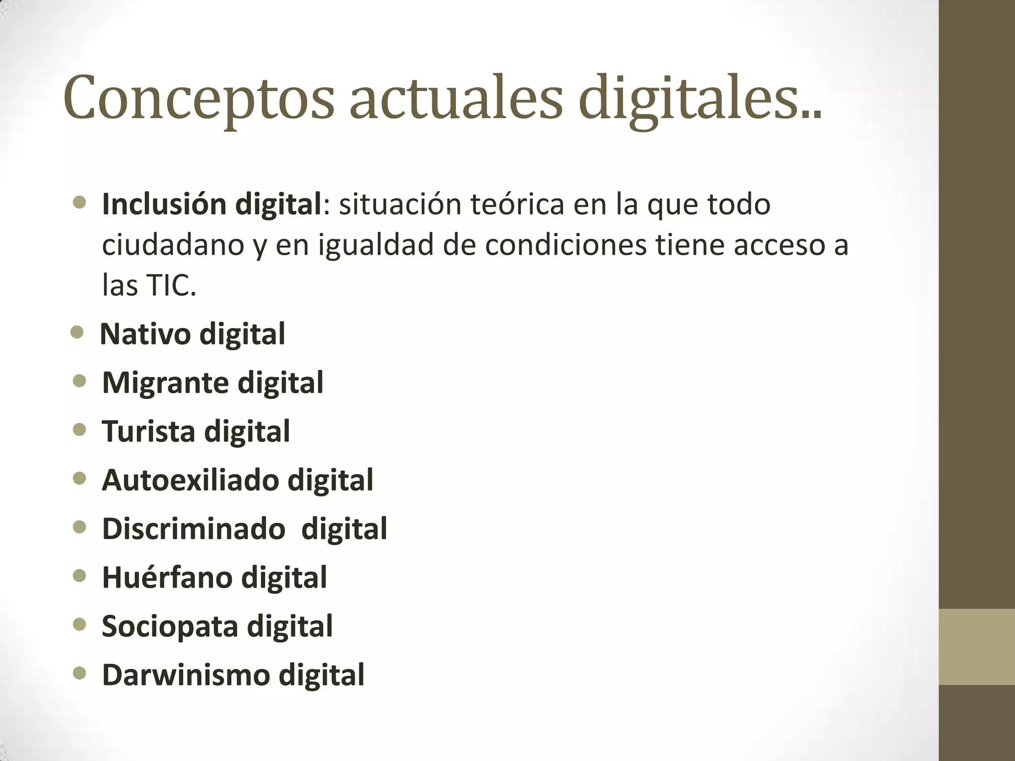 Conceptos actuales digitales..
 Inclusión digital: situación teórica en la que todo
  ciudadano y en igualdad de condiciones tiene acceso a
  las TIC.
 Nativo digital
 Migrante digital
 Turista digital
 Autoexiliado digital
 Discriminado digital
 Huérfano digital
 Sociopata digital
 Darwinismo digital
 