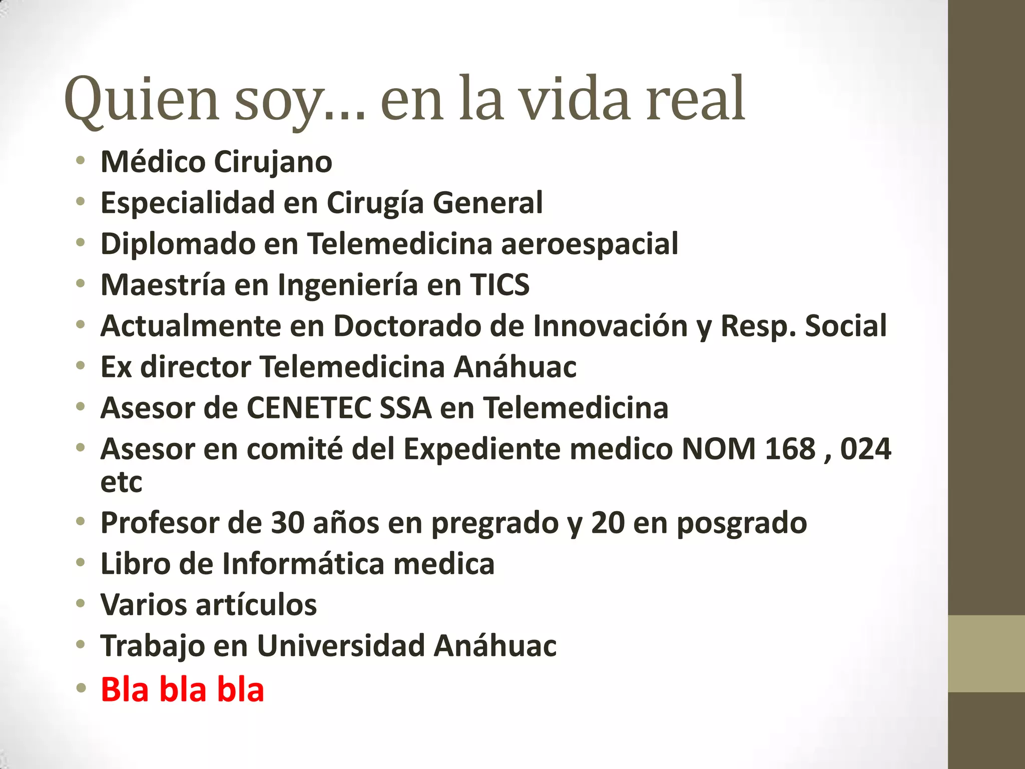 Quien soy… en la vida real
•   Médico Cirujano
•   Especialidad en Cirugía General
•   Diplomado en Telemedicina aeroespacial
•   Maestría en Ingeniería en TICS
•   Actualmente en Doctorado de Innovación y Resp. Social
•   Ex director Telemedicina Anáhuac
•   Asesor de CENETEC SSA en Telemedicina
•   Asesor en comité del Expediente medico NOM 168 , 024
    etc
•   Profesor de 30 años en pregrado y 20 en posgrado
•   Libro de Informática medica
•   Varios artículos
•   Trabajo en Universidad Anáhuac
• Bla bla bla
 