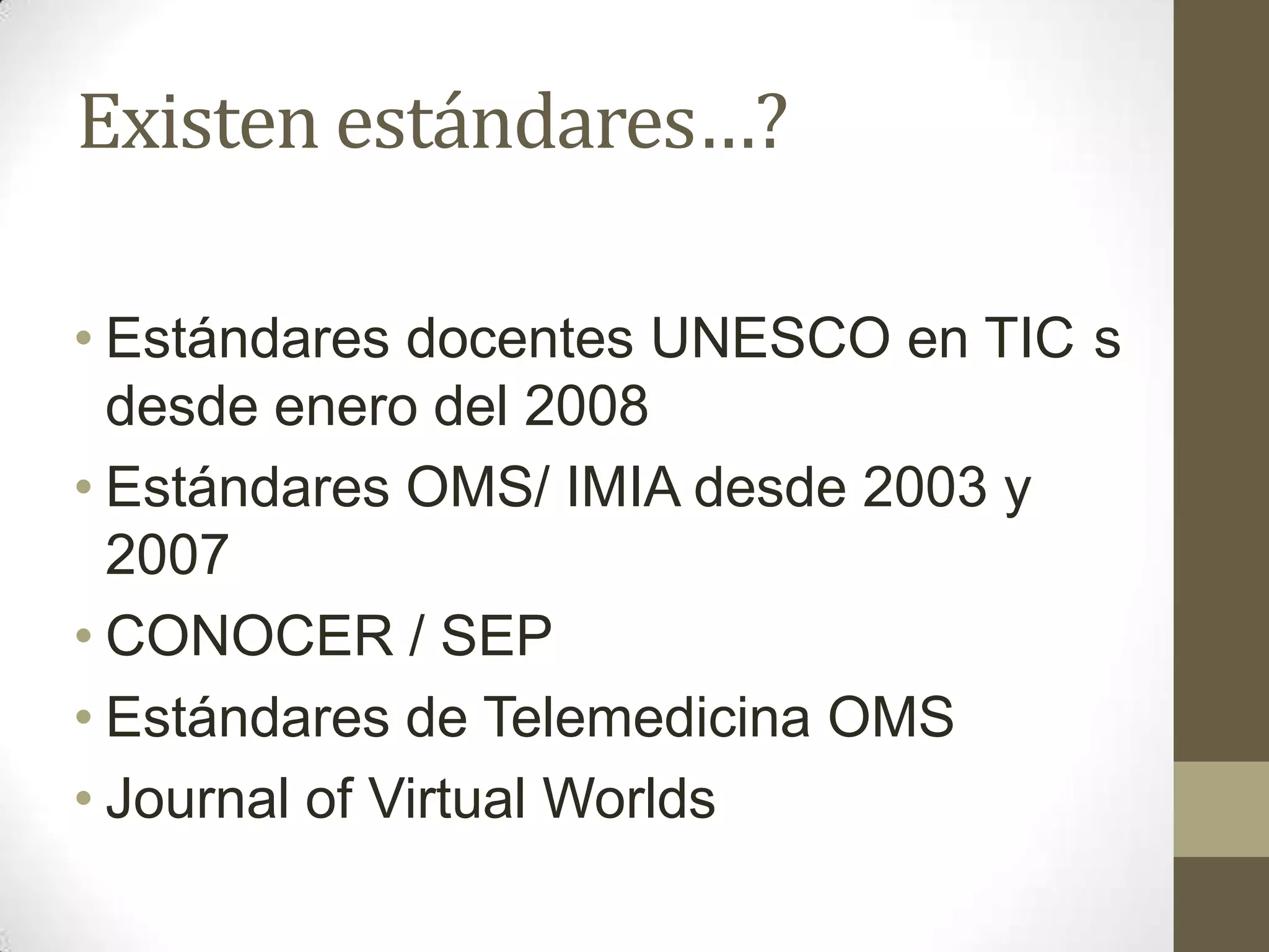 Existen estándares…?

• Estándares docentes UNESCO en TIC s
  desde enero del 2008
• Estándares OMS/ IMIA desde 2003 y
  2007
• CONOCER / SEP
• Estándares de Telemedicina OMS
• Journal of Virtual Worlds
 