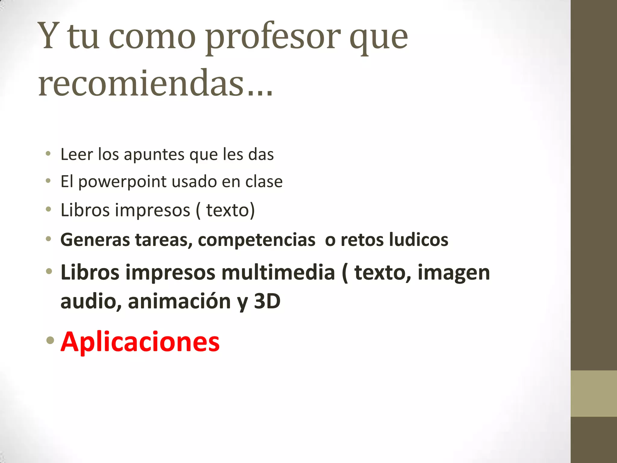 Y tu como profesor que
recomiendas…
• Leer los apuntes que les das
• El powerpoint usado en clase
• Libros impresos ( texto)
• Generas tareas, competencias o retos ludicos
• Libros impresos multimedia ( texto, imagen
  audio, animación y 3D
• Aplicaciones
 