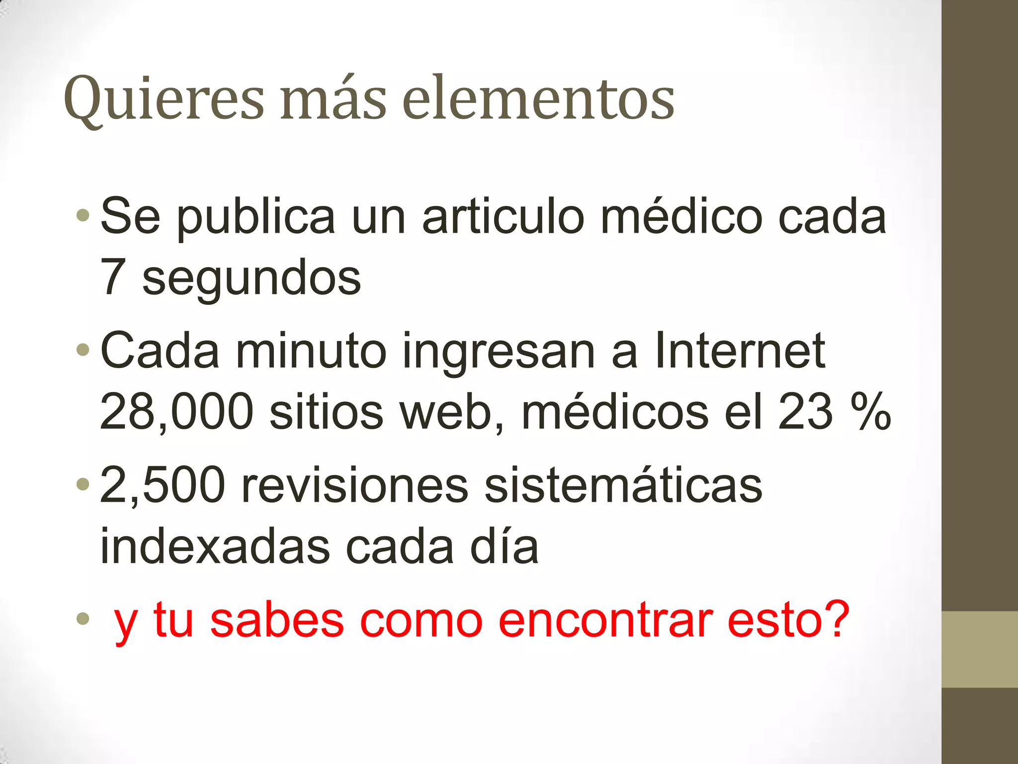 Quieres más elementos
• Se publica un articulo médico cada
  7 segundos
• Cada minuto ingresan a Internet
  28,000 sitios web, médicos el 23 %
• 2,500 revisiones sistemáticas
  indexadas cada día
• y tu sabes como encontrar esto?
 