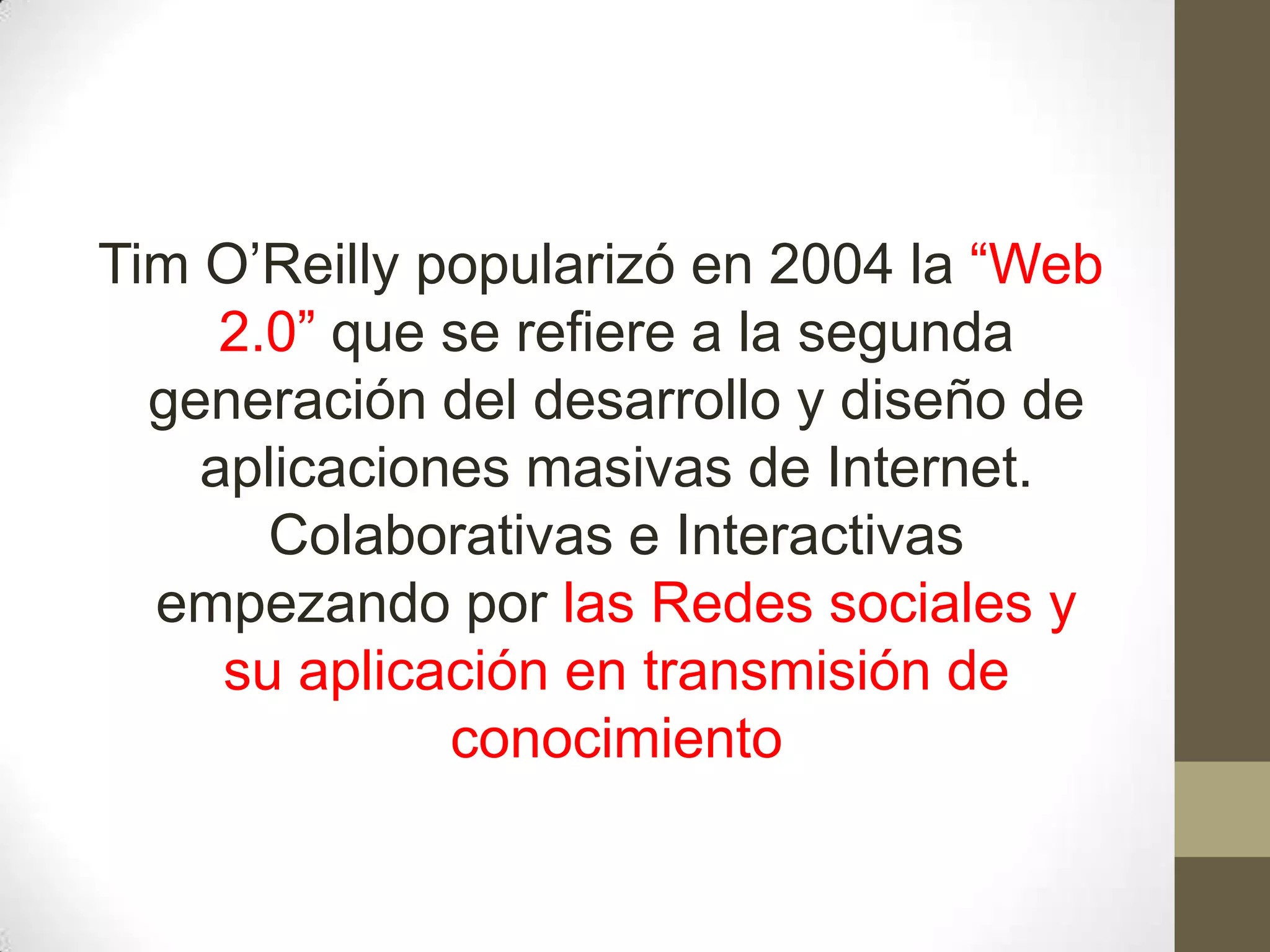 Tim O’Reilly popularizó en 2004 la “Web
     2.0” que se refiere a la segunda
  generación del desarrollo y diseño de
    aplicaciones masivas de Internet.
       Colaborativas e Interactivas
  empezando por las Redes sociales y
     su aplicación en transmisión de
              conocimiento
 