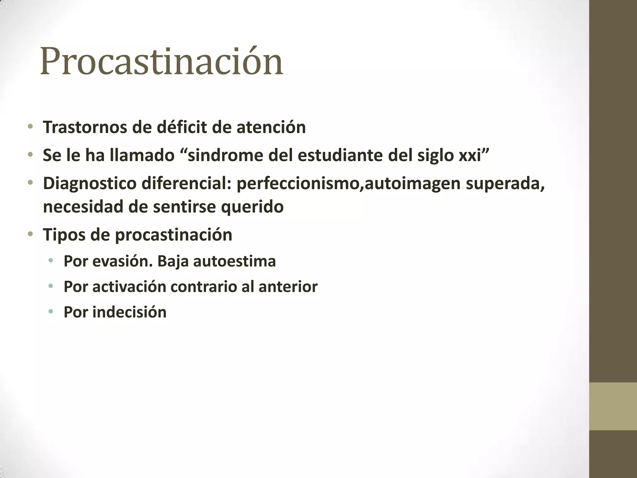 Procastinación
• Trastornos de déficit de atención
• Se le ha llamado “sindrome del estudiante del siglo xxi”
• Diagnostico diferencial: perfeccionismo,autoimagen superada,
  necesidad de sentirse querido
• Tipos de procastinación
  • Por evasión. Baja autoestima
  • Por activación contrario al anterior
  • Por indecisión
 