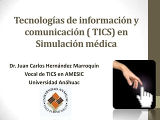 Tecnologías de información y
   comunicación ( TICS) en
     Simulación médica

Dr. Juan Carlos Hernández Marroquín
       Vocal de TICS en AMESIC
        Universidad Anáhuac
 