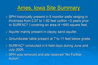 Ames, Iowa Site Summary
SPH historically present in 5 monitor wells ranging in
thickness from 0.07 to 1.92 feet (within ~3 years prior
to SURFAC® ) covering an area of ~600 square feet.
Aquifer mainly present in clayey sand aquifer.
Groundwater table present at 7 to 11 feet below grade.
SURFAC® conducted in 6 field days during June and
July 2009.
SPH was removed and site received “No Further
Action”.
 