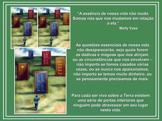 ““A essência de nossa vida não muda.A essência de nossa vida não muda.
Somos nós que nos mudamos em relaçãoSomos nós que nos mudamos em relação
a ela.”a ela.”
Molly VassMolly Vass
As questões essenciais de nossa vidaAs questões essenciais de nossa vida
não desaparecerão, seja quais foremnão desaparecerão, seja quais forem
as dádivas e mágoas que nos atinjam,as dádivas e mágoas que nos atinjam,
ou as circunstâncias que nos envolvam –ou as circunstâncias que nos envolvam –
não importa se fomos casados váriasnão importa se fomos casados várias
vezes, ou se nunca nos apaixonamos,vezes, ou se nunca nos apaixonamos,
não importa se temos muito dinheiro, ounão importa se temos muito dinheiro, ou
se penosamente precisamos de mais.se penosamente precisamos de mais.
Para cada ser vivo sobre a Terra existemPara cada ser vivo sobre a Terra existem
uma série de portas interiores queuma série de portas interiores que
ninguém pode atravessar em seu lugarninguém pode atravessar em seu lugar
nesta vida.nesta vida.
 
