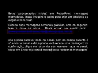 Belas apresentações (slides) em PowerPoint, mensagens
motivadoras, lindas imagens e textos para criar um ambiente de
alegria e bem-estar.
Receba duas mensagens semanais gratuitas, uma na segunda-
feira e outra na sexta. Basta enviar um e-mail para:
powerpointsemanal-subscribe@yahoogrupos.com.br
não precisa escrever nada no e-mail, nem no campo assunto é
só enviar o e-mail e daí a pouco você recebe uma mensagem de
confirmação, clique em responder sem escrever nada no e-mail,
clique em Enviar e já estará inscrit@ para receber as mensagens.
 