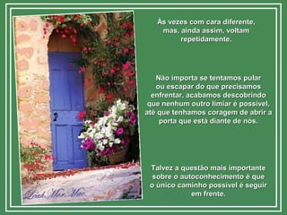 Às vezes com cara diferente,Às vezes com cara diferente,
mas, ainda assim, voltammas, ainda assim, voltam
repetidamente.repetidamente.
Não importa se tentamos pularNão importa se tentamos pular
ou escapar do que precisamosou escapar do que precisamos
enfrentar, acabamos descobrindoenfrentar, acabamos descobrindo
que nenhum outro limiar é possível,que nenhum outro limiar é possível,
até que tenhamos coragem de abrir aaté que tenhamos coragem de abrir a
porta que está diante de nós.porta que está diante de nós.
Talvez a questão mais importanteTalvez a questão mais importante
sobre o autoconhecimento é quesobre o autoconhecimento é que
o único caminho possível é seguiro único caminho possível é seguir
em frente.em frente.
 