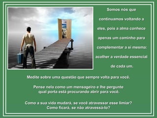 Somos nós queSomos nós que
continuamos voltando acontinuamos voltando a
eles, pois a alma conheceeles, pois a alma conhece
apenas um caminho paraapenas um caminho para
complementar a si mesma:complementar a si mesma:
acolher a verdade essencialacolher a verdade essencial
de cada um.de cada um.
Medite sobre uma questão que sempre volta para você.Medite sobre uma questão que sempre volta para você.
Pense nela como um mensageiro e lhe perguntePense nela como um mensageiro e lhe pergunte
qual porta está procurando abrir para você.qual porta está procurando abrir para você.
Como a sua vida mudará, se você atravessar esse limiar?Como a sua vida mudará, se você atravessar esse limiar?
Como ficará, se não atravessá-lo?Como ficará, se não atravessá-lo?
 