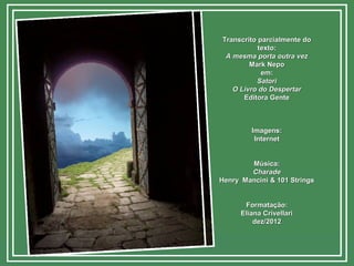 Transcrito parcialmente doTranscrito parcialmente do
texto:texto:
A mesma porta outra vezA mesma porta outra vez
Mark NepoMark Nepo
em:em:
SatoriSatori
O Livro do DespertarO Livro do Despertar
Editora GenteEditora Gente
Imagens:Imagens:
InternetInternet
Música:Música:
CharadeCharade
Henry Mancini & 101 StringsHenry Mancini & 101 Strings
Formatação:Formatação:
Eliana CrivellariEliana Crivellari
dez/2012dez/2012
 