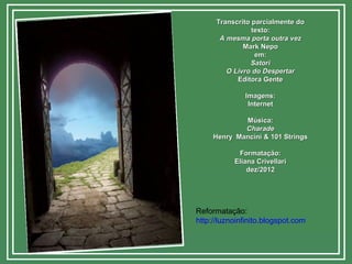 Transcrito parcialmente doTranscrito parcialmente do
texto:texto:
A mesma porta outra vezA mesma porta outra vez
Mark NepoMark Nepo
em:em:
SatoriSatori
O Livro do DespertarO Livro do Despertar
Editora GenteEditora Gente
Imagens:Imagens:
InternetInternet
Música:Música:
CharadeCharade
Henry Mancini & 101 StringsHenry Mancini & 101 Strings
Formatação:Formatação:
Eliana CrivellariEliana Crivellari
dez/2012dez/2012
Reformatação:
http://luznoinfinito.blogspot.com
 