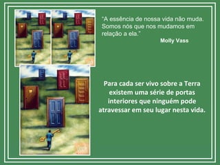 “A essência de nossa vida não muda.
Somos nós que nos mudamos em
relação a ela.”
Molly Vass
Para cada ser vivo sobre a Terra
existem uma série de portas
interiores que ninguém pode
atravessar em seu lugar nesta vida.
 