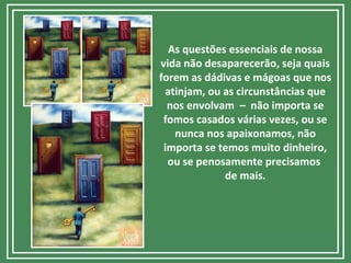 As questões essenciais de nossa
vida não desaparecerão, seja quais
forem as dádivas e mágoas que nos
atinjam, ou as circunstâncias que
nos envolvam – não importa se
fomos casados várias vezes, ou se
nunca nos apaixonamos, não
importa se temos muito dinheiro,
ou se penosamente precisamos
de mais.
 