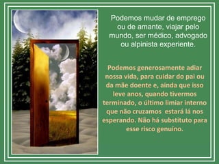 Podemos mudar de emprego
ou de amante, viajar pelo
mundo, ser médico, advogado
ou alpinista experiente.
Podemos generosamente adiar
nossa vida, para cuidar do pai ou
da mãe doente e, ainda que isso
leve anos, quando tivermos
terminado, o último limiar interno
que não cruzamos estará lá nos
esperando. Não há substituto para
esse risco genuíno.
 