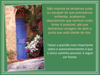 Não importa se tentamos pular
ou escapar do que precisamos
enfrentar, acabamos
descobrindo que nenhum outro
limiar é possível, até que
tenhamos coragem de abrir a
porta que está diante de nós.
Talvez a questão mais importante
sobre o autoconhecimento é que
o único caminho possível, é seguir
em frente.
 