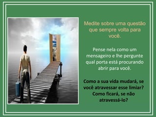 Medite sobre uma questão
que sempre volta para
você.
Pense nela como um
mensageiro e lhe pergunte
qual porta está procurando
abrir para você.
Como a sua vida mudará, se
você atravessar esse limiar?
Como ficará, se não
atravessá-lo?
 
