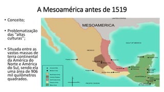 A Mesoamérica antes de 1519
• Conceito;
• Problematização
das ‘’altas
culturas’’;
• Situada entre as
vastas massas de
terra continental
da América do
Norte e América
do Sul, sendo ela
uma área de 906
mil quilômetros
quadrados.
 