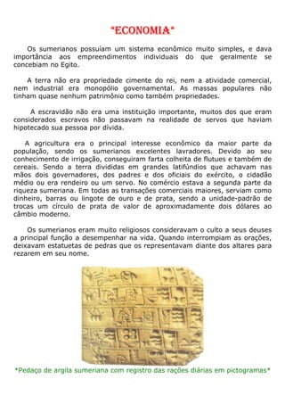 *ECONOMIA*
Os sumerianos possuíam um sistema econômico muito simples, e dava
importância aos empreendimentos individuais do que geralmente se
concebiam no Egito.
A terra não era propriedade cimente do rei, nem a atividade comercial,
nem industrial era monopólio governamental. As massas populares não
tinham quase nenhum patrimônio como também propriedades.
A escravidão não era uma instituição importante, muitos dos que eram
considerados escravos não passavam na realidade de servos que haviam
hipotecado sua pessoa por dívida.
A agricultura era o principal interesse econômico da maior parte da
população, sendo os sumerianos excelentes lavradores. Devido ao seu
conhecimento de irrigação, conseguiram farta colheita de flutues e também de
cereais. Sendo a terra divididas em grandes latifúndios que achavam nas
mãos dois governadores, dos padres e dos oficiais do exército, o cidadão
médio ou era rendeiro ou um servo. No comércio estava a segunda parte da
riqueza sumeriana. Em todas as transações comerciais maiores, serviam como
dinheiro, barras ou lingote de ouro e de prata, sendo a unidade-padrão de
trocas um círculo de prata de valor de aproximadamente dois dólares ao
câmbio moderno.
Os sumerianos eram muito religiosos consideravam o culto a seus deuses
a principal função a desempenhar na vida. Quando interrompiam as orações,
deixavam estatuetas de pedras que os representavam diante dos altares para
rezarem em seu nome.
*Pedaço de argila sumeriana com registro das rações diárias em pictogramas*
 