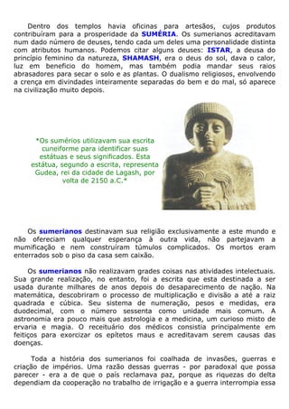 Dentro dos templos havia oficinas para artesãos, cujos produtos
contribuíram para a prosperidade da SUMÉRIA. Os sumerianos acreditavam
num dado número de deuses, tendo cada um deles uma personalidade distinta
com atributos humanos. Podemos citar alguns deuses: ISTAR, a deusa do
princípio feminino da natureza, SHAMASH, era o deus do sol, dava o calor,
luz em beneficio do homem, mas também podia mandar seus raios
abrasadores para secar o solo e as plantas. O dualismo religiosos, envolvendo
a crença em divindades inteiramente separadas do bem e do mal, só aparece
na civilização muito depois.
*Os sumérios utilizavam sua escrita
cuneiforme para identificar suas
estátuas e seus significados. Esta
estátua, segundo a escrita, representa
Gudea, rei da cidade de Lagash, por
volta de 2150 a.C.*
Os sumerianos destinavam sua religião exclusivamente a este mundo e
não ofereciam qualquer esperança à outra vida, não partejavam a
mumificação e nem construíram túmulos complicados. Os mortos eram
enterrados sob o piso da casa sem caixão.
Os sumerianos não realizavam grades coisas nas atividades intelectuais.
Sua grande realização, no entanto, foi a escrita que esta destinada a ser
usada durante milhares de anos depois do desaparecimento de nação. Na
matemática, descobriram o processo de multiplicação e divisão a até a raiz
quadrada e cúbica. Seu sistema de numeração, pesos e medidas, era
duodecimal, com o número sessenta como unidade mais comum. A
astronomia era pouco mais que astrologia e a medicina, um curioso misto de
ervaria e magia. O receituário dos médicos consistia principalmente em
feitiços para exorcizar os epítetos maus e acreditavam serem causas das
doenças.
Toda a história dos sumerianos foi coalhada de invasões, guerras e
criação de impérios. Uma razão dessas guerras - por paradoxal que possa
parecer - era a de que o país reclamava paz, porque as riquezas do delta
dependiam da cooperação no trabalho de irrigação e a guerra interrompia essa
 