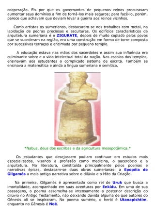 cooperação. Eis por que os governantes de pequenos reinos procuravam
aumentar seus domínios a fim de torná-los mais seguros; para fazê-lo, porém,
parece que achavam que deviam levar a guerra aos reinos vizinhos.
Como artistas os sumerianos, destacaram-se nos trabalhos com metal, na
lapidação de pedras preciosas e esculturas. Os edifícios característicos da
arquitetura sumeriana é o ZIGURATE, depois de muito copiado pelos povos
que se sucederam na região, era uma construção em forma de torre composta
por sucessivos terraços e encimada por pequeno templo.
A educação estava nas mãos dos sacerdotes e assim sua influência era
culminante sobre e a vida intelectual total da nação. Nas escolas dos templos,
ensinavam aos estudantes o complicado sistema de escrita. Também se
ensinava a matemática e ainda a língua sumeriana e semítica.
*Nabus, deus dos escribas e da agricultura mesopotâmica.*
Os estudantes que desejassem podiam continuar em estudos mais
especializados, visando a profissão como medicina, o sacerdócio e a
arquitetura. Na literatura, constituída principalmente pelos poemas e
narrativas épicas, destacam-se duas obras sumerianas: a Epopéia de
Gilgamés a mais antiga narrativa sobre o dilúvio e o Mito da Criação.
Na primeira, Gilgamés é apresentado como rei de Uruk que busca a
imortalidade, acompanhado em suas aventuras por Enkidu. Em uma de sua
passagens, o poema assemelha-se intensamente a posterior descrição do
dilúvio no Antigo Testamento, não deixando dúvida alguma de que autores do
Gênesis ali se inspiraram. No poema sumério, o herói é Utanapishtim,
enquanto no Gênesis é Noé.
 