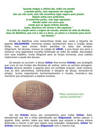 "quando chegou o sétimo dia, soltei um pombo
o pombo partiu, mas regressou em seguida
deu um vôo curto, pois não encontrou lugar seguro para pousar
Depois soltei uma andorinha.
A andorinha partiu, mas logo regressou.
Mandei soltar um corvo que,
vendo que as águas tinham descido,
come, descreve um circulo e não regressa."
Já o mito da criação narra a origem do mundo, através do mito do Marduk,
deus da Babilônia, que cria o céu e a terra, os astros e o homem para servir
aos deuses.”
Existe na Babilônia uma maravilhosa lenda que conta a façanha do
gigante GILGAMESH. Inúmeros poetas contribuíram para a criação dessa
lenda, mas seus nomes foram perdidos na noite dos tempos.
Gilgamesh, há séculos, reinava na cidade de URUK, e quis forçar seu povo a
construir uma gigantesca muralha fortificada ao redor da cidade. Assuntados
com esse trabalho, muito fatigante para as forças humanas, seus súditos
imploraram a ajuda dos deuses.
Os deuses os ouviram: a deusa Ishtar lhes enviou Enkidu, seu protegido
que vivia só nos fundos das florestas de cedros, entre os animais selvagens.
Enkidu deveria desafiar o gigante para um combate singular, onde mataria,
mas os dois adversários, contrariando o desígnio da deusa, tornaram-se
amigos. Juntos organizaram harmoniosamente o mundo, livrando-o dos
monstros que ameaçavam a espécie humana.
*Placa sumeriana com
escrita cuneiforme.*
Um dia Enkidu levou seu companheiro para visitar Ishtar. Esta,
descobrindo que lhe a tinha abandonado por Gilgamesh, tentou seduzir o
gigante. Este, porém, sabia que todo aquele que amasse a deusa estava
destinado a morrer e por isso repeliu suas seduções. Despeitada, Ishtar fez
Enkidu morrer leproso e afligiu Gilgamesh com o mesmo mal.
 