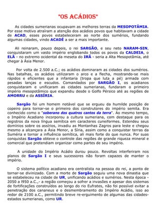 *OS ACÁDIOS*
As cidades sumerianas ocupavam as melhores terras da MESOPOTÂMIA.
Por esse motivo atraíram a atenção dos acádios povos que habitavam a cidade
de ACAD, esses povos estabeleceram ao norte dos sumérios, fundando
algumas cidades, vindo ACADÉ a ser a mais importante.
Ali reinaram, pouco depois, o rei SARGÃO, e seu neto NARAM-SIN,
conquistaram um vasto império englobando todos os povos da CALDEIA, o
ELÃ - no extremo ocidental da meseta do IRÃ - seria a Alta Mesopotâmia, até
chegar à Ásia Menor.
Por volta de 2.500 a.C.; os acádios dominaram as cidades dos sumérios.
Nas batalhas, os acádios utilizaram o arco e a flecha, mostrando-se mais
rápidos e eficientes que a infantaria (tropa que luta a pé) armada com
pesadas lanças e escudos. Comandados por SARGÃO I, os acadianos
conquistaram e unificaram as cidades sumerianas, fundaram o primeiro
império mesopotâmico que expandiu desde o Golfo Pérsico até as regiões de
AMORRU e da ASSÍRIA.
Sargão foi um homem notável que se ergueu da humilde posição de
copeiro para tornar-se o primeiro dos construtores do império semita. Era
conhecido como o "soberano dos quatros cantos da terra". Ao mesmo tempo,
o Império Acadiano incorporou a cultura sumeriana, com destaque para os
registros da nova língua semítica em caracteres cuneiformes. Estendeu seus
domínios sobre os assírios, invadiu as Montanhas Zagros para leste e chegou
mesmo a alcançara a Ásia Menor, a Síria, assim como a conquistar terras da
Suméria e tornar a influência semítica, ali mais forte do que nunca. Por suas
conquistas Sargão obteve o controle das regiões de grande riqueza mineral e
comercial que pretendiam organizar como partes de seu império.
A unidade do Império Acádio durou pouco. Revoltas interferiram nos
planos de Sargão I e seus sucessores não foram capazes de manter o
império.
O sistema político acadiano era centralista na pessoa do rei, a ponto de
tornar-se divinizado. Com a morte de Sargão seguiu uma nova dinastia que
se estabeleceu na cidade de UR, unificando acádios e sumérios. Nesta época -
2050 a l950 a.C.,- a região começou a sofrer a invasões e apesar dos sistemas
de fortificações construídos ao longo do rio Eufrates, não foi possível evitar a
penetração dos cananeus e o desmembramento do Império Acádio, isso ao
redor de 2100 a.C., permitindo breve re-erguimento de algumas das cidades-
estados sumerianas, como UR.
 