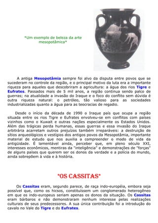 *Um exemplo de beleza da arte
mesopotâmica*
A antiga Mesopotâmia sempre foi alvo da disputa entre povos que se
sucederam no controle da região, e o principal motivo da luta era a importante
riqueza para aqueles que descobriram a agricultura: a água dos rios Tigre e
Eufrates. Passados mais de 5 mil anos, a região continua sendo palco de
guerras; na atualidade a invasão do Iraque e o foco do conflito sem dúvida é
outra riqueza natural: o petróleo, tão valioso para as sociedades
industrializadas quanto a água para as teocracias de regadio.
Desde o início da década de 1990 o Iraque país que ocupa a região
situada entre os rios Tigre e Eufrates envolveu-se em conflitos com países
vizinhos como o Kuwait e outras nações especialmente os Estados Unidos.
Além das trágicas perda humanas, essas guerras e essa invasão do Iraque
arbitrária acarretam outros prejuízos também irreparáveis: a destruição de
sítios arqueológicos e vestígios dos antigos povos da Mesopotâmia, importante
material de estudo que nos auxilia a compreender o modo de vida da
antigüidade. É lamentável ainda, perceber que, em pleno século XXI,
interesses econômicos, mentiras da "inteligência" e demonstrações de "forças"
de alguns países que querem ser os donos da verdade e a polícia do mundo,
ainda sobrepõem à vida e à história.
*OS CASSITAS*
Os Cassitas eram, segundo parece, de raça indo-européia, embora seja
possível que, como os hicsos, constituíssem um conglomerado heterogêneo
em que os indo-europeus seriam apenas os donos da situação. Os Cassitas
eram bárbaros e não demonstraram nenhum interesse pelas realizações
culturais de seus predecessores. A sua única contribuição foi a introdução do
cavalo no Vale do Tigre e do Eufrates.
 