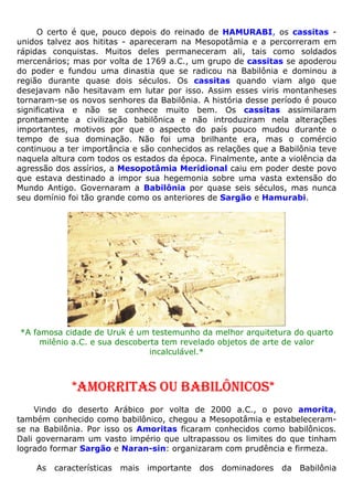 O certo é que, pouco depois do reinado de HAMURABI, os cassitas -
unidos talvez aos hititas - apareceram na Mesopotâmia e a percorreram em
rápidas conquistas. Muitos deles permaneceram ali, tais como soldados
mercenários; mas por volta de 1769 a.C., um grupo de cassitas se apoderou
do poder e fundou uma dinastia que se radicou na Babilônia e dominou a
região durante quase dois séculos. Os cassitas quando viam algo que
desejavam não hesitavam em lutar por isso. Assim esses viris montanheses
tornaram-se os novos senhores da Babilônia. A história desse período é pouco
significativa e não se conhece muito bem. Os cassitas assimilaram
prontamente a civilização babilônica e não introduziram nela alterações
importantes, motivos por que o aspecto do país pouco mudou durante o
tempo de sua dominação. Não foi uma brilhante era, mas o comércio
continuou a ter importância e são conhecidos as relações que a Babilônia teve
naquela altura com todos os estados da época. Finalmente, ante a violência da
agressão dos assírios, a Mesopotâmia Meridional caiu em poder deste povo
que estava destinado a impor sua hegemonia sobre uma vasta extensão do
Mundo Antigo. Governaram a Babilônia por quase seis séculos, mas nunca
seu domínio foi tão grande como os anteriores de Sargão e Hamurabi.
*A famosa cidade de Uruk é um testemunho da melhor arquitetura do quarto
milênio a.C. e sua descoberta tem revelado objetos de arte de valor
incalculável.*
*AMORRITAS OU BABILÔNICOS*
Vindo do deserto Arábico por volta de 2000 a.C., o povo amorita,
também conhecido como babilônico, chegou a Mesopotâmia e estabeleceram-
se na Babilônia. Por isso os Amoritas ficaram conhecidos como babilônicos.
Dali governaram um vasto império que ultrapassou os limites do que tinham
logrado formar Sargão e Naran-sin: organizaram com prudência e firmeza.
As características mais importante dos dominadores da Babilônia
 