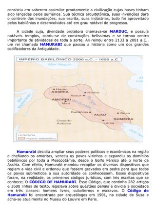consistiu em saberem assimilar prontamente a civilização cujas bases tinham
sido lançadas pelos sumérios. Sua técnica arquitetônica, suas invenções para
o controle das inundações, sua escrita, suas indústrias, tudo foi aproveitado
pelos babilônios e desenvolvidos até em grau notável de progresso.
A cidade cuja, divindade protetora chamava-se MARDUC, e possuía
notáveis templos, cobriu-se de construções belíssimas e se tornou centro
importante de atividades de toda a sorte. Ali reinou entre 2133 a 2081 a.C.,
um rei chamado HAMURABI que passou a história como um dos grandes
codificadores da Antiguidade.
Hamurabi decidiu ampliar seus poderes políticos e econômicos na região
e chefiando os amoritas, venceu os povos vizinhos e expandiu os domínios
babilônicos por toda a Mesopotâmia, desde o Golfo Pérsico até o norte da
Assíria. Com efeito, Hamurabi mandou recopilar os diversos dispositivos que
regiam a vida civil e ordenou que fossem gravados em pedra para que todos
os povos submetidos a sua autoridade os conhecessem. Esses dispositivos
foram, na realidade, os primeiros códigos jurídicos, com leis escritas que se
conhece: O CÓDIGO DE HAMURABI. Esse Código, que continha 282 artigos
e 3600 linhas de texto, legislava sobre questões penais e dividia a sociedade
em três classes: homens livres, subalternos e escravos. O Código de
Hamurabi foi encontrado por arqueólogos em 1901, na cidade de Susa e
acha-se atualmente no Museu do Louvre em Paris.
 