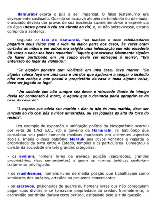 Hamurabi exorta o juiz a ser imparcial. O falso testemunho era
severamente castigado. Quando se acusava alguém de homicídio ou de magia,
o acusado deveria dar provas de sua inocência submentendo-se a experiência
da água (nesta prova o réu era atirado ao rio) e, se não sobrevivesse, estaria
cumprida a sentença.
Segundo as leis de Hamurabi, "os ladrões e seus colaboradores
pagariam seus feitos com a vida na maior parte dos casos, às vezes eram
cortadas as mãos e em outras era exigida uma indenização que não excederia
30 vezes o valor dos bens roubados". "Aquele que acusava falsamente alguém
de haver participado em um roubo devia ser entregue á morte". “Era
enterrado no lugar da violência."
"Se alguém penetra com violência em uma casa, deve morrer. "Se
alguém coloca fogo em uma casa e um dos que ajudaram a apagar o incêndio
olha com cobiça o que possui o proprietário da casa e toma alguma coisa,
deve ser jogado ao fogo".
"Um soldado que não cumpre seu dever e retrocede diante do inimigo
devia ser condenado à morte, e aquele que o denuncia podia apropriar-se da
casa do covarde".
"A esposa que odeia seu marido e diz: tu não és meu marido, deve ser
lançada ao rio com pés e mãos amarrados, ou ser jogadas do alto da torre do
recinto".
Um exemplo de expansão e unificação política da Mesopotâmia ocorreu
por volta de 1763 a.C., sob o governo de Hamurabi, rei babilônico que
consolidou seu poder tomando medidas marcantes em diferentes aspectos
sociais. Impôs o deus babilônio Marduk aos povos vencidos e repartiu a
propriedade da terra entre o Estado, templos e os particulares. Consagrou a
divisão da sociedade em três grandes categorias:
- os awilum, homens livres de elevada posição (sacerdotes, grandes
proprietários, ricos comerciantes) a quem as normas jurídicas conferiam
tratamento privilegiado.
- os mushkenum, homens livres de média posição que trabalhavam como
servidores dos palácios, artesãos ou pequenos comerciantes.
- os escravos, prisioneiros de guerra ou homens livres que não conseguiam
pagar suas dividas e se tornavam propriedade do credor. Normalmente, a
escravidão por dívida durava certo período, estipulado pelo juiz da questão.
 