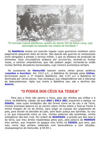 *O mercado nupcial babilônico, quadro do século XIX de Edwin Long, cuja
decoração foi baseada nos relatos de Heródoto.*
Na Babilônia existia um exercito regular cujos guerreiros recebiam como
pagamento pequenos lotes de terras. Nas épocas das guerras os camponeses
eram obrigados a prestar o serviço militar, o que os afastava da produção de
alimentos. Essa circunstância acabava por arruiná-los, levando-os muitas
vezes, a contrair empréstimos, que não podiam pagar, tornando-se então
muitas famílias devedores escravizados, cujo número aumentava sempre.
Os sucessores de Hamurábi lutaram contra vários povos asiáticos
(cassitas e hurritas). Em 1513 a.C., a Babilônia foi tomada pelos hititas,
terminando assim o 1º Império Babilônico. Até 1137 a.C a Babilônia foi
dominada por vários povos, mas conseguiu sua independência sob a liderança
de Nabucodonosor. Após sua morte a Babilônia caiu sob o domínio dos
Assírio.
*O PODER DOS CÉUS NA TERRA*
Para que o forte não oprima o fraco, para dar direitos aos órfãos e à
viúva, na Babilônia, cidade, da qual ANU e ENLI (BEL) ergueram a cabeça, na
ESAGIL, casa cujas fundações são tão firmes como as do céu e da Terra,
minhas preciosas palavra eu as escrevi sobre minha estela e fixei-as frente à
minha imagem de rei do direito, para julgar as (causas de) julgamento do
país, para decidir as decisões do país, para fazer justiça aos oprimido. Eu sou
o rei que transcende entre os reis, minhas palavras são escolhidas, minha
inteligência não tem rival. Por ordem de SHAMASH, o grande juiz dos céus e
da terra, que meu direito resplandeça pelos país, pela palavra da MARDUK
meu senhor, que ninguém se apague meu brilho na ESAGIL que amo, que
meu nome seja sempre celebrado com benevolência e com bênçãos.
(Autopanegírico de Hamurábi, § 59-93 ).
 