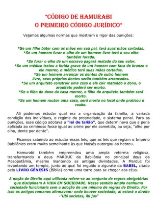 *CÓDIGO DE HAMURABI
O PRIMEIRO CÓDIGO JURÍDICO*
Vejamos algumas normas que mostram o rigor das punições:
*Se um filho bater com as mãos em seu pai, terá suas mãos cortadas.
*Se um homem furar o olho de um homem livre terá o seu olho
também furado.
*Se furar o olho de um escravo pagará metade do seu valor.
*Se um médico tratou a ferida grave de um homem com faca de bronze e
ele morrer, o médico terá suas mãos cortadas.
*Se um homem arrancar os dentes de outro homem
livre, seus próprios dentes serão também arrancados.
*Se um arquiteto construir uma casa e ela cair matando o dono, o
arquiteto poderá ser morto.
*Se o filho do dono da casa morrer, o filho do arquiteto também será
morto.
*Se um homem roubar uma casa, será morto no local onde praticou o
roubo.
Ali podemos estudar qual era a organização da família, a variada
condição dos indivíduos, o regime da propriedade, o sistema penal. Para as
punições, esse código adotava a "lei de talião", que determinava que a pena
aplicada ao criminoso fosse igual ao crime por ele cometido, ou seja, "olho por
olho, dente por dente".
Ficamos sabendo ao estudar essas leis, que as leis que regiam o Império
Babilônico eram muito semelhante às que Moisés outorgou ao hebreu.
Hamurabi também empreendeu uma ampla reforma religiosa,
transformando o deus MARDUC da Babilônia no principal deus da
Mesopotâmia, mesmo mantendo as antigas divindades. A Marduc foi
levantando um templo, junto ao qual foi erguido o zigurate da BABEL, citado
pelo LIVRO GÊNESIS (Bíblia) como uma torre para se chegar aos céus.
A noção de Direito aqui utilizada refere-se ao conjunto de regras obrigatórias
que disciplinam A VIDA EM SOCIEDADE. Nesse sentido amplo nenhuma
sociedade funcionaria sem a adoção de um mínimo de regras de Direito. Por
isso os antigos romanos afirmavam: onde houver sociedade, ai estará o direito
-"Ubi societas, ibi jus"
 