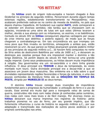 *OS HITITAS*
Os hititas eram de origem indo-européia e haviam chegado à Ásia
Ocidental no princípio do segundo milênio. Percorreram durante algum tempo
extensas regiões, estabelecendo transitoriamente na Mesopotâmia; mas
acabaram preferindo radicar-se no centro da meseta da Anatólia, no país que
depois chamou Capadócia. Ali fundaram sua capital HATI, onde começaram a
se estender em diversos sentidos; não tardou que se chocassem com os
egípcios, iniciando-se uma série de lutas em que estes últimos levaram a
melhor, devido a sua aliança com os mitanianos, os assírios, e os babilônicos.
Contudo no século XIV os hititas conseguiram algumas vantagens por causa
da crise interna que debilitou o poderio egípcio; de modo que as forças
chegaram a contrabalançar-se. Em tais circunstância eis que irrompeu um
novo povo que lhes invadiu os territórios, ameaçando a ambos que, então
resolveram se unir. Ao que parece os hititas alcançaram grande poderio militar
já nos princípios do segundo milênio a.C.. Já haviam feito conquistas no norte
da Síria antes de destruírem Babilônia por volta de 1600 a.C., e deixaram os
destroços aos cassitas porque lhes era impossível manter o domínio a tão
longa distância. Só porém depois do século XV Hati tornou-se uma grande
nação imperial. Como seus predecessores, os hititas davam muita importância
à religião. Seu governantes era um rei-sacerdote e o clero tinha grande
influência. O deus principal era TESHUB o deus da tempestade, às vezes
montado num touro. Outra divindade principal era a deusa-mãe a que se
associava um jovem deus masculino. Seu emblema era o leão sobre o qual
divindades representando regiões favorecidas e forças da natureza, e uma das
poucas conhecidas da literatura hitita são as ORAÇÕES NO TEMPLO DA
PESTE, dirigida por MURSILIS II ao deus-tempo.
O domínio hitita trouxe consigo duas invenções de importância
fundamental para o progresso da humanidade: a utilização do ferro e o uso do
cavalo. Esse animal era muito ágil para o transporte veloz de carros de
guerra, construídos não mais com rodas cheias já conhecidas pelos sumérios,
mas rodas com raios mais leves e de fácil manejo. Por diversos meios os
hititas deixaram sua marca imprensa nos registros da história: pelos
trabalhos pioneiros no uso do ferro; por seu grande império, que tão
fortemente influenciou o curso da história no segundo milênio a.C., por sua
adaptação e transmissão das realizações de outros povos asiáticos e por
originais contribuições nas artes.
 