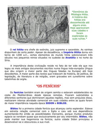 *Demônios da
Mitologia Hitita.
A história dos
hititas era
desconhecida até
alguns anos.
Hoje apareceram
suas cidades e
foram
exploradas as
suas ruínas.*
O rei hitita era chefe do exército, juiz supremo e sacerdote. As rainhas
dispunham de certo poder. Apesar da decadência, o Império Hitita durou em
torno de 1200 a.C., certos elementos do mundo hitita sobreviveram três
séculos nos pequenos reinos situados no sudeste da Anatólia e no norte da
Síria.
A importância desta civilização reside no fato de ter sido ela que nos
legou os mais antigos documentos escritos numa língua indo-européia (língua
que deu origem a maior parte das línguas faladas na Europa) até hoje
descobertos. A maior parte dos textos que tratavam de história, de política, de
legislação, de literatura e de religião, eram gravados em cuneiforme sobre
tabelinhas de argila.
*OS FENÍCIOS*
Os fenícios também eram de origem semita e estavam estabelecidos na
costa do Mediterrâneo desde épocas remotas. Ficaram submetidos a
diferentes senhores que dominaram aquelas regiões, mas sem prejuízos disso,
realizaram intensa atividade comercial em suas cidades entre as quais foram
de maior importância naquela época SIDON e BIBLOS.
Biblos foi a primeira cidade fenícia que alcançou certo esplendor. Esteve
em estreita relação comercial com o Egito e caiu sob sua dependência
aumentando-lhe então as possibilidades mercantis, porque muitos produtos
egípcio se vendiam quase que exclusivamente por seu intermédio. Biblos, não
pode manter sua hegemonia na fenícia; outra cidade Sidon principiou a
desenvolver-se e obscureceu a sua rival.
 