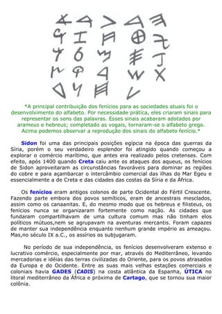 *A principal contribuição dos fenícios para as sociedades atuais foi o
desenvolvimento do alfabeto. Por necessidade prática, eles criaram sinais para
representar os sons das palavras. Esses sinais acabaram adotados por
arameus e hebreus; completado as vogais, tornaram-se o alfabeto grego.
Acima podemos observar a reprodução dos sinais do alfabeto fenício.*
Sidon foi uma das principais posições egípcia na época das guerras da
Síria, porém o seu verdadeiro esplendor foi atingido quando começou a
explorar o comércio marítimo, que antes era realizado pelos cretenses. Com
efeito, após 1400 quando Creta caiu ante os ataques dos aqueus, os fenícios
de Sidon aproveitaram as circunstâncias favoráveis para dominar as regiões
do cobre e para açambarcar o intercâmbio comercial das ilhas do Mar Egeu e
essencialmente a de Creta e das cidades das costas da Síria e da África.
Os fenícios eram antigos colonos de parte Ocidental do Fértil Crescente.
Fazendo parte embora dos povos semíticos, eram de ancestrais mesclados,
assim como os canaanitas. E, do mesmo modo que os hebreus e filisteus, os
fenícios nunca se organizaram fortemente como nação. As cidades que
fundaram compartilhavam de uma cultura comum mas não tinham elos
políticos mútuos,nem se agrupavam na aventuras mercantis. Foram capazes
de manter sua independência enquanto nenhum grande império as ameaçou.
Mas,no século IX a.C., os assírios os subjugaram.
No período de sua independência, os fenícios desenvolveram extenso e
lucrativo comércio, especialmente por mar, através do Mediterrâneo, levando
mercadorias e idéias das terras civilizadas do Oriente, para os povos atrasados
da Europa e do Ocidente. Entre as suas mais velhas estações comerciais e
coloniais havia GADES (CADIS) na costa atlântica da Espanha, ÚTICA no
litoral mediterrâneo da África e próxima de Cartago, que se tornou sua maior
colônia.
 