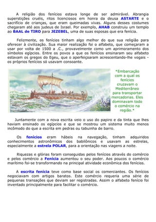 A religião dos fenícios estava longe de ser admirável. Abrangia
superstições cruéis, ritos licenciosos em honra da deusa ASTARTE e o
sacrifício de crianças, que eram queimadas vivas. Alguns desses costumes
chegaram até aos judeus de Israel. Por exemplo, AHAB construiu um templo
ao BAAL de TIRO para JEZEBEL, uma de suas esposas que era fenícia.
Felizmente, os fenícios tinham algo melhor do que sua religião para
oferecer à civilização. Sua maior realização foi o alfabeto, que começaram a
usar por volta de 1500 a .C., provavelmente como um aprimoramento dos
símbolos egípcios. Entre os povos a que os fenícios ensinaram seu alfabeto
estavam os gregos do Egeu, que o aperfeiçoaram acrescentando-lhe vogais -
os próprios fenícios só usavam consoante.
*Embarcação
com a qual os
fenícios
cruzavam o
Mediterrâneo
para transportar
mercadorias. Eles
dominavam todo
o comércio na
região.*
Juntamente com a nova escrita veio o uso do papiro e da tinta que lhes
haviam ensinado os egípcios e que se mostrou um sistema muito menos
incômodo do que a escrita em pedras ou tabuinha de barro.
Os fenícios eram hábeis na navegação, tinham adquiridos
conhecimentos astronômicos dos babilônicos e usavam as estrelas,
especialmente a estrela POLAR, para a orientação nas viagens a noite.
Riquezas e glórias foram conseguidas pelos fenícios através do comércio
e pelos comércio a Fenícia aumentou o seu poder. Aos poucos o comércio
marítimo foi-se transformando na principal atividade econômica dos fenícios.
A escrita fenícia teve como base social os comerciantes. Os fenícios
negociavam com artigos baratos. Este comércio requeria uma série de
pequenas transações que deviam ser registradas. Assim o alfabeto fenício foi
inventado principalmente para facilitar o comércio.
 