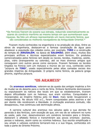 *Os Fenícios fizeram do oceano sua estrada, reduzindo sistematicamente os
azares do comércio marítimo ao mesmo tempo em que aumentavam suas
riquezas. Na foto um afresco representando um navio mercante fenício, que
são considerados os melhores navegadores da Antiguidade Oriental.*
Ficaram muito conhecidos na engenharia e na produção de jóias. Entre as
obras de engenharia, destacam-se a famosa canalização de água para
abastecer a população das cidades como, por exemplo, TIRO e a construção
do templo de JERUSALÉM, na época de SALOMÃO; além disso, muitos dos
principais artífices e técnicos especializados eram fenícios. Os produtos
comercializados pelos fenícios iam desde os navios, tecidos, madeiras, azeite,
jóias, vidro (transparente ou colorido), até os mais diversos artigos que
conseguiam com outros povos como escravos. Ficaram famosos os tecidos
tingidos na Fenícia com um molusco o múrice de cor viva, conhecido como
"púrpura de TIRO", usado especialmente pelas altas camadas sociais dos
grandes impérios da Antiguidade. O próprio nome fenício, da palavra grega
phoinix, significa púrpura.
*OS ARAMEUS*
Os arameus semíticos, valeram-se da queda dos antigos impérios a fim
de mudar-se do deserto para o norte da Síria. Embora facilmente dominassem
ou expulsassem os nativos dos locais em que se estabeleceram, tiveram
depois dificuldades com os hebreus, que eram vizinhos. Conquistados e
incorporados ao Império Hebreu pelo rei Davi, mais tarde recuperaram a
independência. No século VIII a.C., foram conquistados pelos assírios e daí
por diante não recobraram a liberdade. A civilização aramaica contudo, não
desapareceu, mas continuou sob dominação alheia.
A carreira cultural dos arameus nos séculos após a sua derrota foi
parecida à dos fenícios, com exceção de que, em vez de se voltarem no rumo
do oeste, pelo mar, desenvolveram um comércio terrestre para o Oriente.
Adotaram o alfabeto fenício e transmitiram aos povos orientais: assírios,
persas e indianos, assim como os vizinhos hebreus. Sua escrita simplificada e
seu amplo e valiosos comércio tornaram-nos e a sua língua, conhecidos em
toda a parte do Oriente Próximo.
 