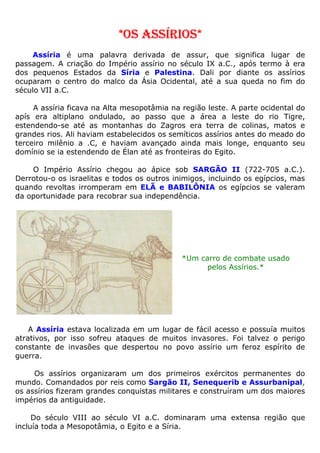 *OS ASSÍRIOS*
Assíria é uma palavra derivada de assur, que significa lugar de
passagem. A criação do Império assírio no século IX a.C., após termo à era
dos pequenos Estados da Síria e Palestina. Dali por diante os assírios
ocuparam o centro do malco da Ásia Ocidental, até a sua queda no fim do
século VII a.C.
A assíria ficava na Alta mesopotâmia na região leste. A parte ocidental do
apís era altiplano ondulado, ao passo que a área a leste do rio Tigre,
estendendo-se até as montanhas do Zagros era terra de colinas, matos e
grandes rios. Ali haviam estabelecidos os semíticos assírios antes do meado do
terceiro milênio a .C, e haviam avançado ainda mais longe, enquanto seu
domínio se ia estendendo de Élan até as fronteiras do Egito.
O Império Assírio chegou ao ápice sob SARGÃO II (722-705 a.C.).
Derrotou-o os israelitas e todos os outros inimigos, incluindo os egípcios, mas
quando revoltas irromperam em ELÃ e BABILÔNIA os egípcios se valeram
da oportunidade para recobrar sua independência.
*Um carro de combate usado
pelos Assírios.*
A Assíria estava localizada em um lugar de fácil acesso e possuía muitos
atrativos, por isso sofreu ataques de muitos invasores. Foi talvez o perigo
constante de invasões que despertou no povo assírio um feroz espírito de
guerra.
Os assírios organizaram um dos primeiros exércitos permanentes do
mundo. Comandados por reis como Sargão II, Senequerib e Assurbanipal,
os assírios fizeram grandes conquistas militares e construíram um dos maiores
impérios da antiguidade.
Do século VIII ao século VI a.C. dominaram uma extensa região que
incluía toda a Mesopotâmia, o Egito e a Síria.
 